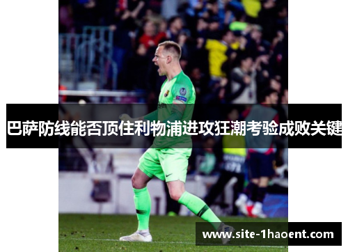 巴萨防线能否顶住利物浦进攻狂潮考验成败关键