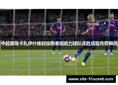 中超赛场卡扎伊什维利惊艳表现助力球队连胜成就传奇瞬间