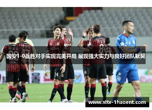 国安1-0战胜对手实现完美开局 展现强大实力与良好团队默契