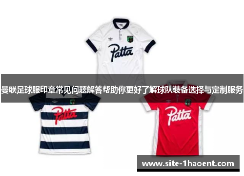 曼联足球服印章常见问题解答帮助你更好了解球队装备选择与定制服务
