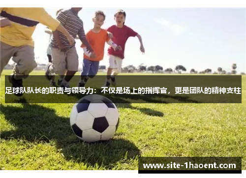足球队队长的职责与领导力：不仅是场上的指挥官，更是团队的精神支柱