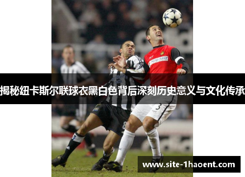 揭秘纽卡斯尔联球衣黑白色背后深刻历史意义与文化传承