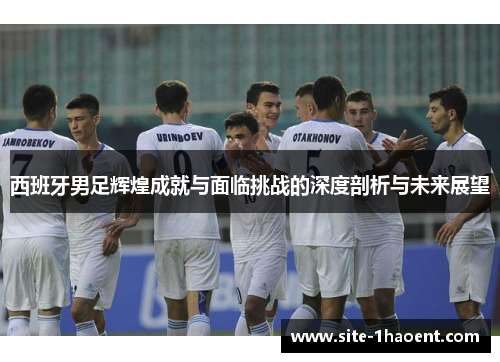 西班牙男足辉煌成就与面临挑战的深度剖析与未来展望