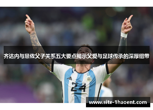 齐达内与恩佐父子关系五大要点揭示父爱与足球传承的深厚纽带