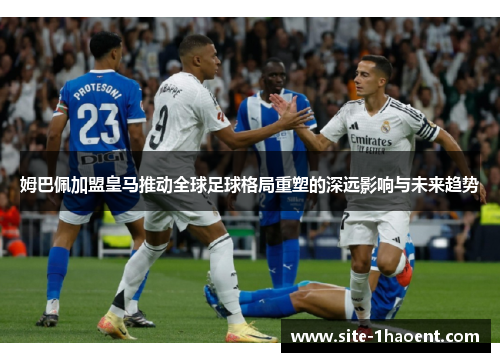 姆巴佩加盟皇马推动全球足球格局重塑的深远影响与未来趋势 姆巴佩加盟皇马推动全球足球格局重塑的深远影响与未来趋势
