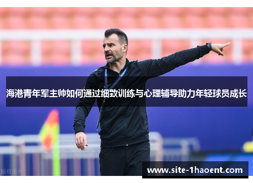 海港青年军主帅如何通过细致训练与心理辅导助力年轻球员成长 海港青年军主帅如何通过细致训练与心理辅导助力年轻球员成长