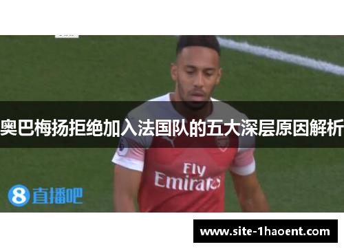 奥巴梅扬拒绝加入法国队的五大深层原因解析