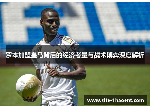 罗本加盟皇马背后的经济考量与战术博弈深度解析 罗本加盟皇马背后的经济考量与战术博弈深度解析