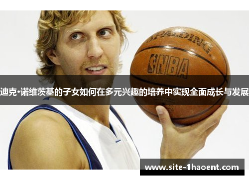 迪克·诺维茨基的子女如何在多元兴趣的培养中实现全面成长与发展 迪克·诺维茨基的子女如何在多元兴趣的培养中实现全面成长与发展