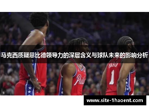 马克西质疑恩比德领导力的深层含义与球队未来的影响分析