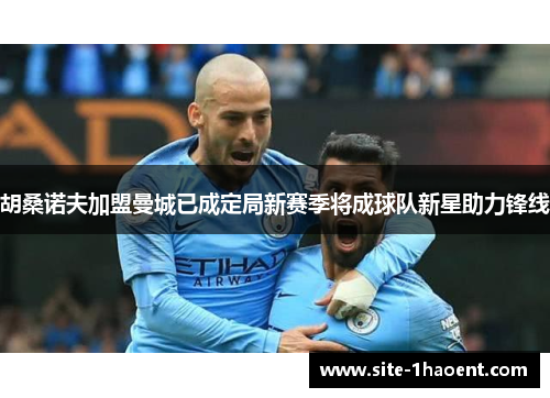 胡桑诺夫加盟曼城已成定局新赛季将成球队新星助力锋线 胡桑诺夫加盟曼城已成定局新赛季将成球队新星助力锋线